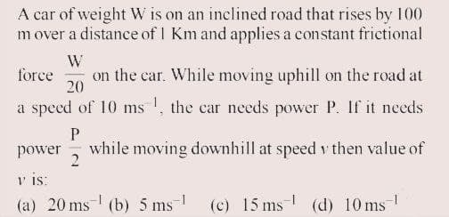 A car of weight W is on an inclined road that rises by 100
mover a distance of 1 Km and applies a constant frictional
W
on the car. While moving uphill on the road at
20
force
a speed of 10 ms !, the car needs power P. If it nceds
while moving downhill at speed v then value of
2
power
v is:
(a) 20 ms (b) 5 ms
(c) 15 ms- (d) 10 ms-
