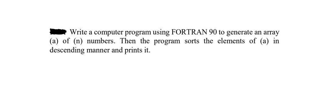 Write a computer program using FORTRAN 90 to generate an array
(a) of (n) numbers. Then the program sorts the elements of (a) in
descending manner and prints it.
