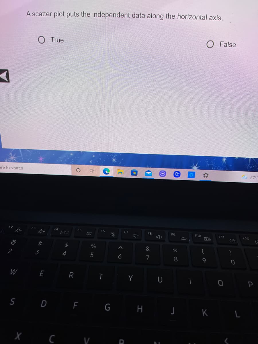 A scatter plot puts the independent data along the horizontal axis.
True
O False
ere to search
67°F
F3
F4
F5
F6
FZ
F8
F9
F10
F11
F12
@
&
2
3
4
5
6
7
W
E
R T
Y U
S D F G H
J K L
