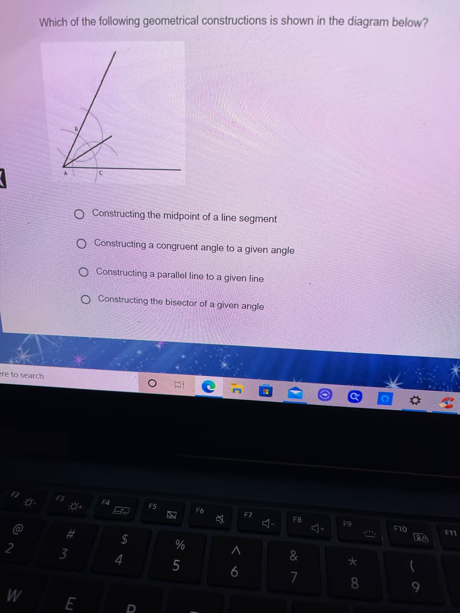 Which of the following geometrical constructions is shown in the diagram below?
O Constructing the midpoint of a line segment
Constructing a congruent angle to a given angle
O Constructing a parallel line to a given line
O Constructing the bisector of a given angle
ere to search
F3
F4
F5
F6
EZ
F8
F9
F10
F11
@
%2$
%
3
7
8
W
E
5
%23
