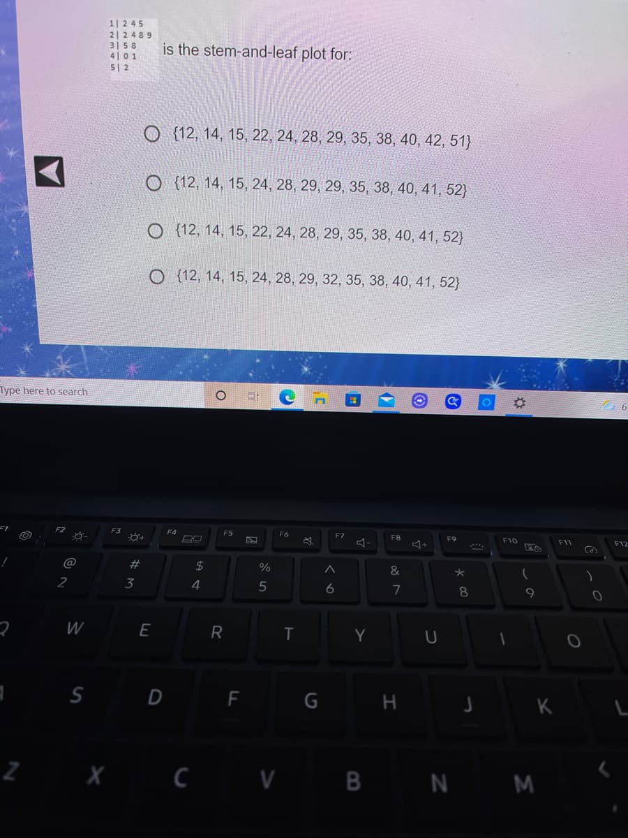 1|245
2| 2489
315 8
4|01
5| 2
is the stem-and-leaf plot for:
O {12, 14, 15, 22, 24, 28, 29, 35, 38, 40, 42, 51}
O {12, 14, 15, 24, 28, 29, 29, 35, 38, 40, 41, 52)
O (12, 14, 15, 22, 24, 28, 29, 35, 38, 40, 41, 52}
O (12, 14, 15, 24, 28, 29, 32, 35, 38, 40, 41, 52)
Type here to search
F3
F4
F5
F6
F7
F8
F9
+
F10
F11
F12
$4
%
&
2
3
4
6
7
8.
W
Y
S D F G H J K L
2 X C V B N M
