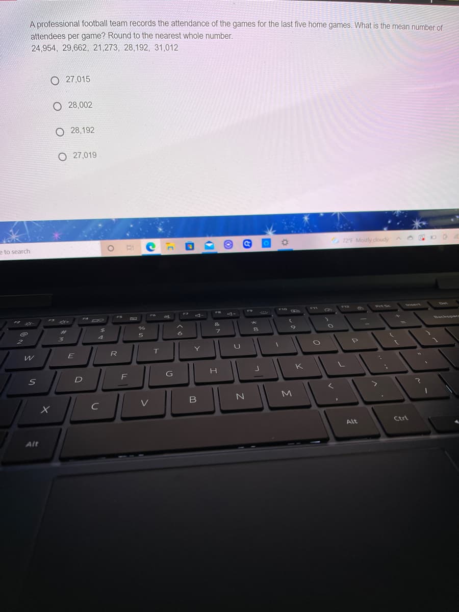 A professional football team records the attendance of the games for the last five home games. What is the mean number of
attendees per game? Round to the nearest whole number.
24,954, 29,662, 21,273, 28,192, 31,012
O 27,015
O 28,002
O 28,192
O 27,019
e to search
72F Mostly dloudy A
F10
FVZ
PrtSc
Ssert
Det
FS
F7
FR
F3
%23
&
Backso
4
E
R
T
Y
K
D
F
く
M
Alt
Ctrl
Alt
