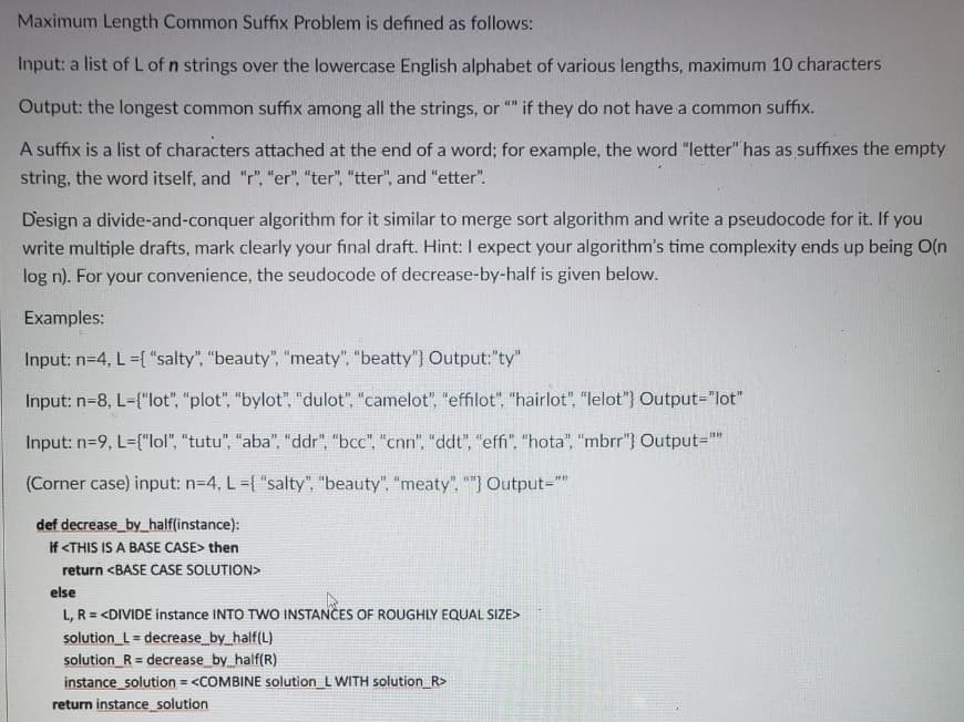 Maximum Length Common Suffix Problem is defined as follows:
Input: a list of L of n strings over the lowercase English alphabet of various lengths, maximum 10 characters
Output: the longest common suffix among all the strings, or
if they do not have a common suffix.
A suffix is a list of characters attached at the end of a word; for example, the word "letter" has as suffixes the empty
string, the word itself, and "r", "er", "ter", "tter", and "etter".
Design a divide-and-conquer algorithm for it similar to merge sort algorithm and write a pseudocode for it. If you
write multiple drafts, mark clearly your final draft. Hint: I expect your algorithm's time complexity ends up being O(n
log n). For your convenience, the seudocode of decrease-by-half is given below.
Examples:
Input: n=4, L ={ "salty", "beauty", "meaty", "beatty") Output:"ty"
Input: n=8, L-{"lot", "plot", "bylot", "dulot", "camelot", "effilot", "hairlot", "lelot"} Output="lot"
Input: n=9, L={"lol", "tutu", "aba", "ddr", "bcc", "cnn", "ddt", "effi", "hota", "mbrr"} Output=""
(Corner case) input: n=4, L={ "salty",
uty", "meaty", ""} Output=""
def decrease by_half(instance):
if <THIS IS A BASE CASE> then
return <BASE CASE SOLUTION>
else
L, R = <DIVIDE instance INTO TWO INSTANCES OF ROUGHLY EQUAL SIZE>
solution_L = decrease by half(L)
solution_R = decrease by half(R)
instance solution = <COMBINE solution_L WITH solution_R>
return instance solution
