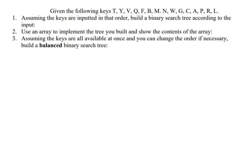 Given the following keys T, Y, V, Q, F, B, M. N, W, G, C, A, P, R, L.
1. Assuming the keys are inputted in that order, build a binary search tree according to the
input:
2. Use an array to implement the tree you built and show the contents of the array:
3. Assuming the keys are all available at once and you can change the order if necessary,
build a balanced binary search tree:
