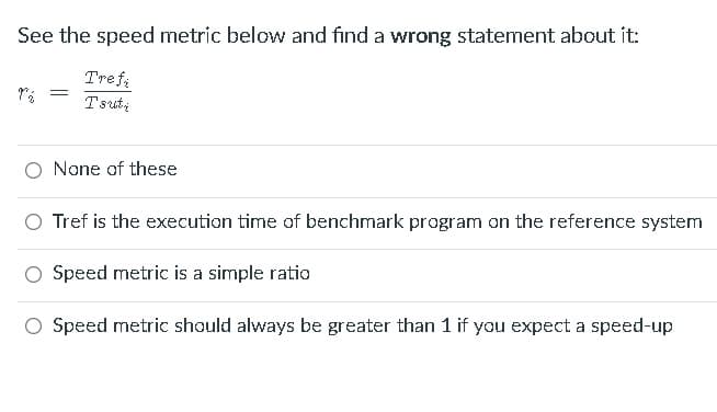 See the speed metric below and find a wrong statement about it:
Trefa
Tsuti
O None of these
O Tref is the execution time of benchmark program on the reference system
Speed metric is a simple ratio
O Speed metric should always be greater than 1 if you expect a speed-up

