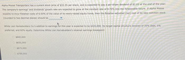 Alpha Moose Transporters has a current stock price of $33.35 per share, and is expected to pay a per-share dividend of $2.03 at the end of the year.
The company's earnings and dividends' growth rate are expected to grow at the constant rate of 8.70% into the foreseeable future. If Alpha Moose
expects to incur flotation costs of 6.50% of the value of its newly-raised equity funds, then the flotation-adjusted (net) cost of its new common stock
(rounded to two decimal places) should be
White Lion Homebuilders Co.'s addition to earnings for this year is expected to be $420,000. Its target capital structure consists of 35% debt, 5%
preferred, and 60% equity. Determine White Lion Homebuilders's retained earnings breakpoint
$840,000
$630,000
$875,000
$700,000