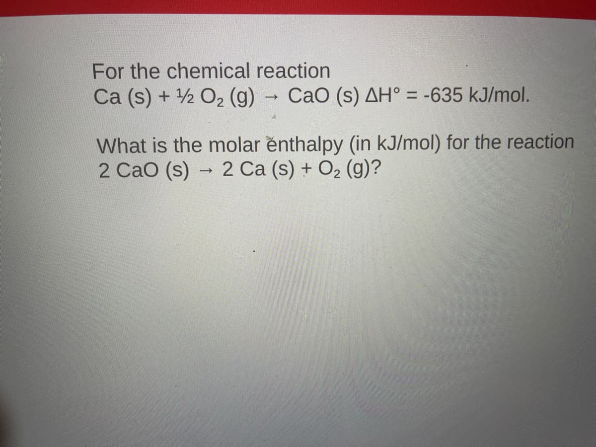For the chemical reaction
Ca (s) + 2 O2 (g) CaO (s) AH° = -635 kJ/mol.
What is the molar enthalpy (in kJ/mol) for the reaction
2 CaO (s) → 2 Ca (s) + O2 (g)?
