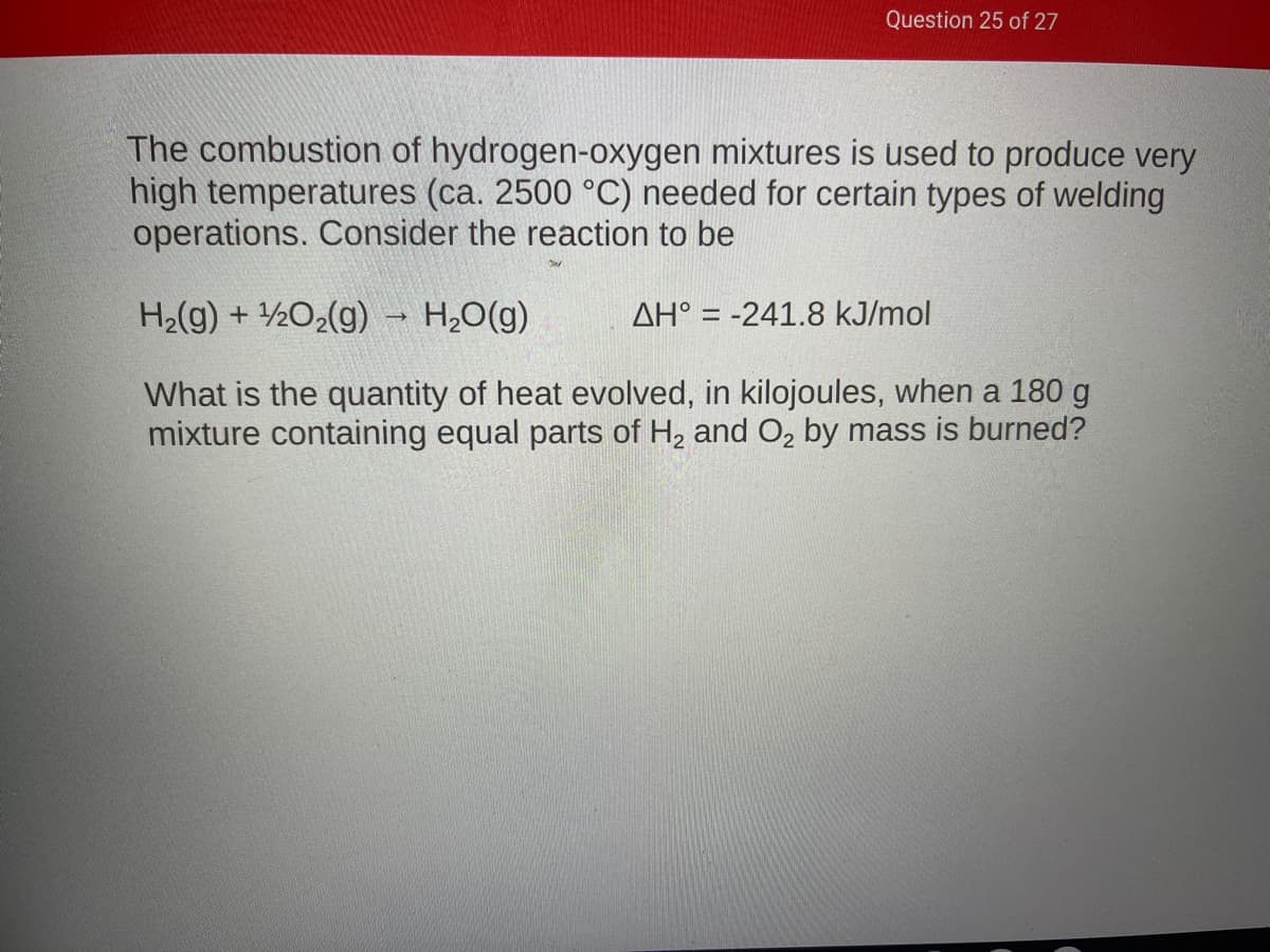 Question 25 of 27
The combustion of hydrogen-oxygen mixtures is used to produce very
high temperatures (ca. 2500 °C) needed for certain types of welding
operations. Consider the reaction to be
H2(g) + ½O2(g) H,0(g)
AH° = -241.8 kJ/mol
What is the quantity of heat evolved, in kilojoules, when a 180 g
mixture containing equal parts of H, and O2 by mass is burned?
