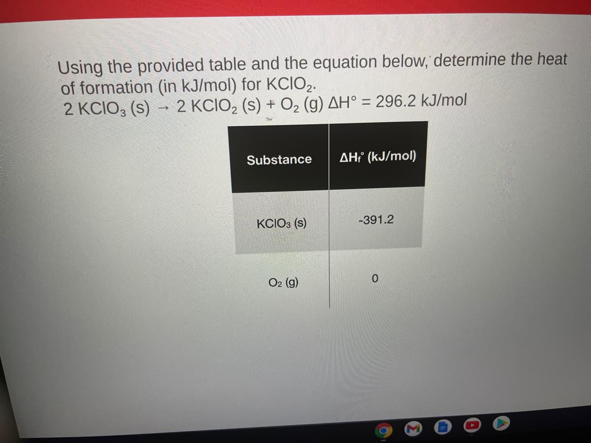Using the provided table and the equation below, determine the heat
of formation (in kJ/mol) for KCIO2.
2 KCIO, (s) → 2 KCIO2 (s) + O2 (g) AH° = 296.2 kJ/mol
%3D
Substance
AH² (kJ/mol)
KCIO3 (s)
-391.2
O2 (g)
