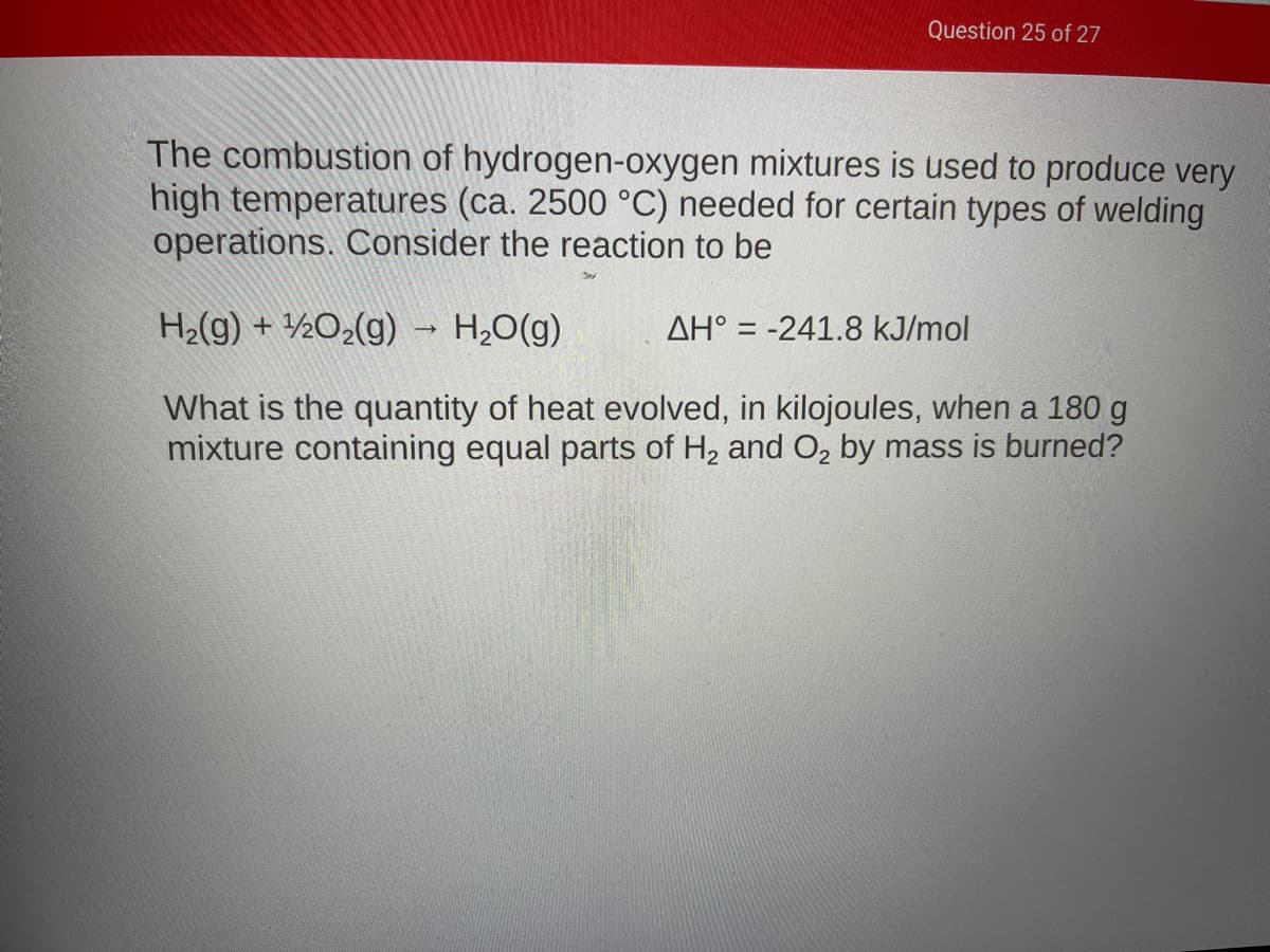 Question 25 of 27
The combustion of hydrogen-oxygen mixtures is used to produce very
high temperatures (ca. 2500 °C) needed for certain types of welding
operations. Consider the reaction to be
H2(g) + ½O2(g) - H20(g)
AH° = -241.8 kJ/mol
What is the quantity of heat evolved, in kilojoules, when a 180 g
mixture containing equal parts of H, and O, by mass is burned?
