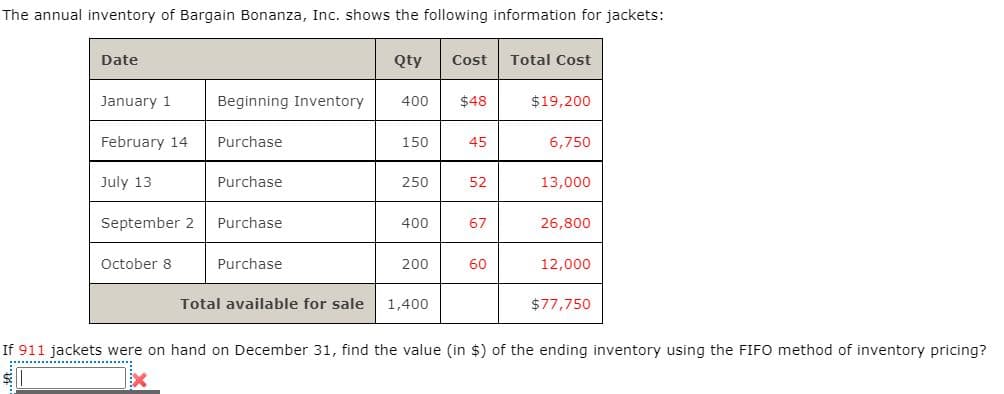 The annual inventory of Bargain Bonanza, Inc. shows the following information for jackets:
Date
Qty
Cost
Total Cost
January 1
Beginning Inventory
400
$48
$19,200
February 14
Purchase
150
45
6,750
July 13
Purchase
250
52
13,000
September 2
Purchase
400
67
26,800
October 8
Purchase
200
60
12,000
Total available for sale
1,400
$77,750
If 911 jackets were on hand on December 31, find the value (in $) of the ending inventory using the FIFO method of inventory pricing?
............................
