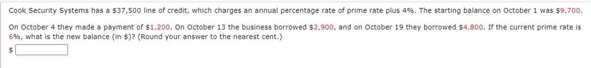 Cook Security Systems has a $37,500 line of credit, which charges an annual percentage rate of prime rate plus 4%. The starting balance on October 1 was $9,700.
On October 4 they made a payment of $1,200. On October 13 the business borrowed $2,900, and on October 19 they borrowed $4,800. If the current prime rate is
6%, what is the new balance (in $)? (Round your answer to the nearest cent.)
