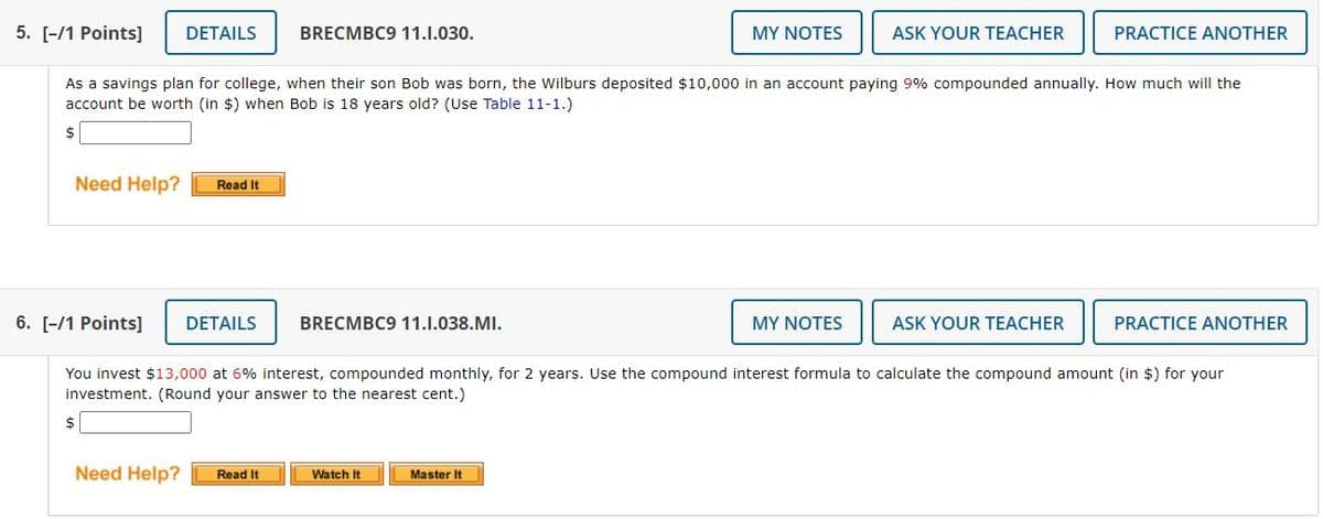 5. [-/1 Points]
DETAILS
BRECMBC9 11.1.030.
MY NOTES
ASK YOUR TEACHER
PRACTICE ANOTHER
As a savings plan for college, when their son Bob was born, the Wilburs deposited $10,000 in an account paying 9% compounded annually. How much will the
account be worth (in $) when Bob is 18 years old? (Use Table 11-1.)
Need Help?
Read It
6. [-/1 Points]
DETAILS
BRECMBC9 11.1.038.MI.
MY NOTES
ASK YOUR TEACHER
PRACTICE ANOTHER
You invest $13,000 at 6% interest, compounded monthly, for 2 years. Use the compound interest formula to calculate the compound amount (in $) for your
investment. (Round your answer to the nearest cent.)
$
Need Help?
Read It
Watch It
Master It
