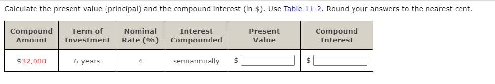 Calculate the present value (principal) and the compound interest (in $). Use Table 11-2. Round your answers to the nearest cent.
Compound
Term of
Nominal
Interest
Present
Compound
Investment
Rate (%) Compounded
Value
Amount
Interest
$32,000
6 years
semiannually
$
$
4.
