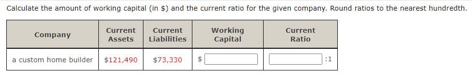Calculate the amount of working capital (in $) and the current ratio for the given company. Round ratios to the nearest hundredth.
Working
Capital
Current
Current
Current
Company
Assets
Liabilities
Ratio
a custom home builder
$121,490
$73,330
:1
