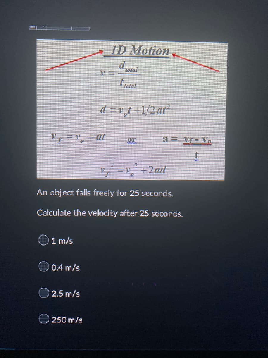 V = V₁ + at
1 m/s
0.4 m/s
2.5 m/s
1D Motion
d
250 m/s
t total
d = vot+1/2 at²
An object falls freely for 25 seconds.
Calculate the velocity after 25 seconds.
Or
a = Vf - Yo
t
+ 2ad