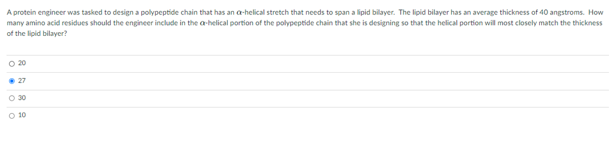 A protein engineer was tasked to design a polypeptide chain that has an a-helical stretch that needs to span a lipid bilayer. The lipid bilayer has an average thickness of 40 angstroms. How
many amino acid residues should the engineer include in the a-helical portion of the polypeptide chain that she is designing so that the helical portion will most closely match the thickness
of the lipid bilayer?
O 20
O 27
O 30
O 10
