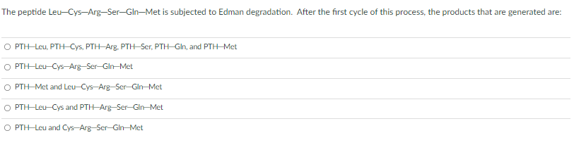The peptide Leu-Cys-Arg-Ser-Gln-Met is subjected to Edman degradation. After the first cycle of this process, the products that are generated are:
O PTH-Leu, PTH Cys, PTH-Arg. PTH-Ser, PTH-GIn, and PTH-Met
O PTH-Leu-Cys-Arg-Ser-Gin-Met
O PTH-Met and Leu-Cys-Arg-Ser-Gin-Met
O PTH-Leu-Cys and PTH-Arg-Ser-Gin-Met
O PTH-Leu and Cys-Arg-Ser-Gln-Met
