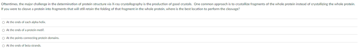 Oftentimes, the major challenge in the determination of protein structure via X-ray crystallography is the production of good crystals. One common approach is to crystallize fragments of the whole protein instead of crystallizing the whole protein.
If you were to cleave a protein into fragments that will still retain the folding of that fragment in the whole protein, where is the best location to perform the cleavage?
O At the ends of each alpha helix.
O At the ends of a protein motif.
O At the points connecting protein domains.
O At the ends of beta strands.
