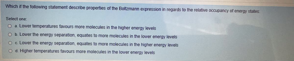 Which if the following statement describe properties of the Boltzmann expression in regards to the relative occupancy of energy states:
Select one:
O a. Lower temperatures favours more molecules in the higher energy levels
O b. Lower the energy separation, equates to more molecules in the lower energy levels
c. Lower the energy separation, equates to more molecules in the higher energy levels
O d. Higher temperatures favours more molecules in the lower energy levels
