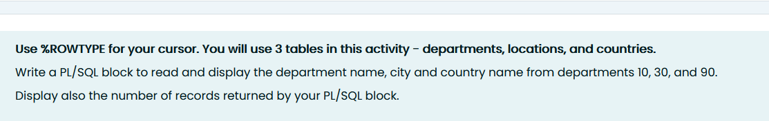 Use %ROWTYPE for your cursor. You will use 3 tables in this activity - departments, locations, and countries.
Write a PL/SQL block to read and display the department name, city and country name from departments 10, 30, and 90.
Display also the number of records returned by your PL/SQL block.
