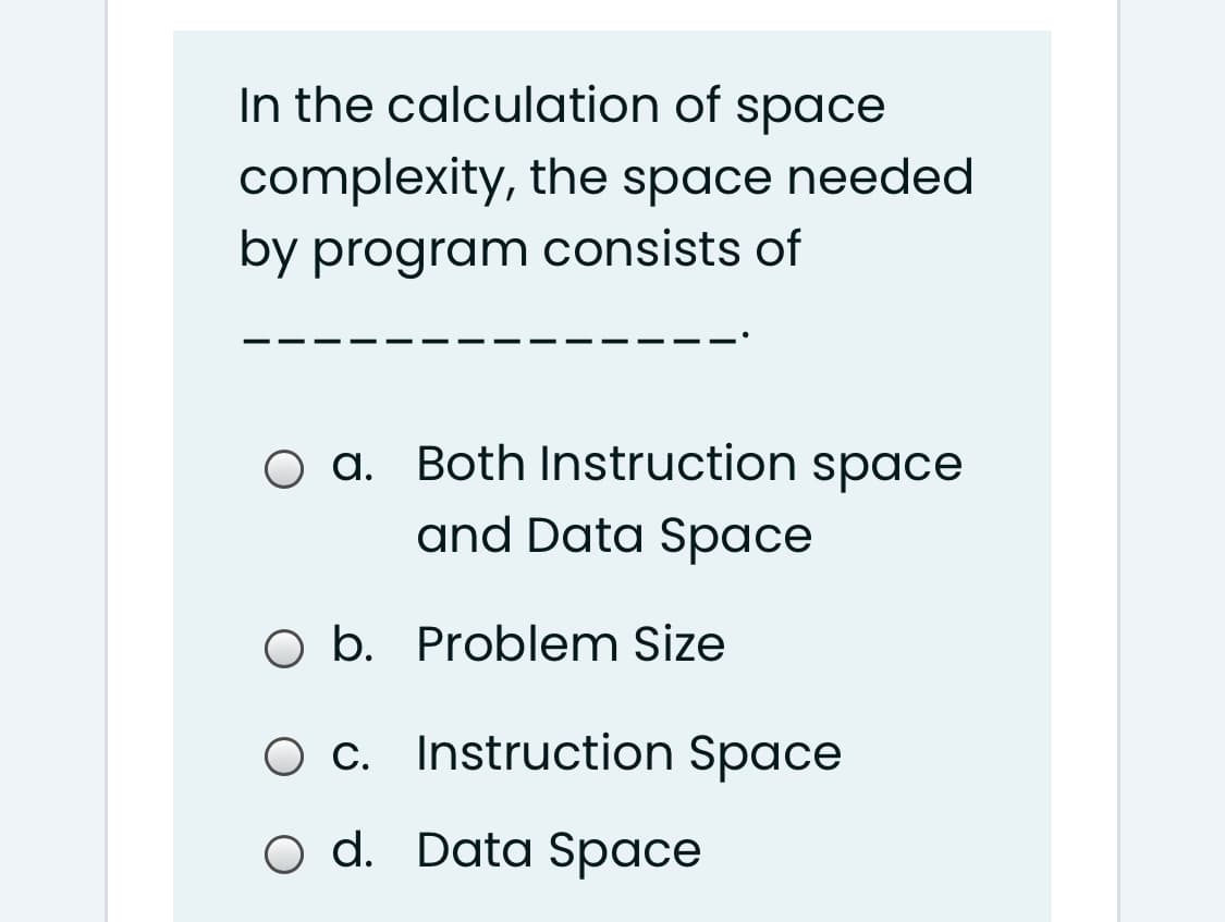 In the calculation of space
complexity, the space needed
by program consists of
O a. Both Instruction space
and Data Space
O b. Problem Size
O c. Instruction Space
O d. Data Space
