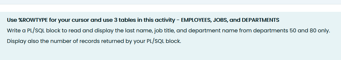 Use %ROWTYPE for your cursor and use 3 tables in this activity - EMPLOYEES, JOBS, and DEPARTMENTS
Write a PL/SQL block to read and display the last name, job title, and department name from departments 50 and 80 only.
Display also the number of records returned by your PL/SQL block.
