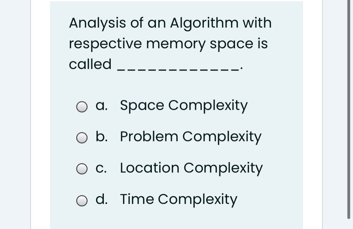 Analysis of an Algorithm with
respective memory space is
called
O a. Space Complexity
b.
O b. Problem Complexity
Ос.
O c. Location Complexity
o d. Time Complexity
