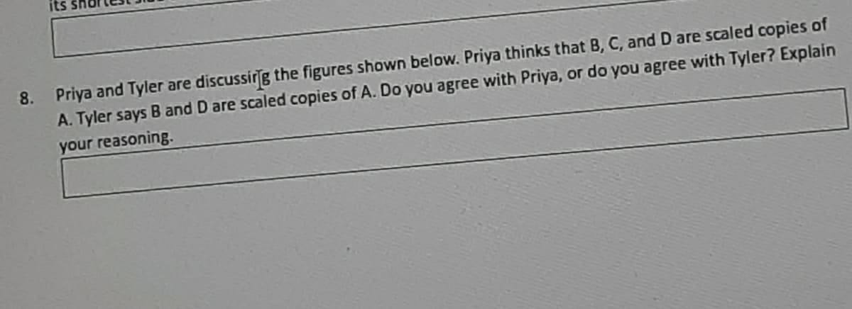 Priya and Tyler are discussirg the figures shown below. Priya thinks that B, C, and D are scaled copies of
A. Tyler says B and D are scaled copies of A. Do you agree with Priya, or do you agree with Tyler? Explain
your reasoning.
