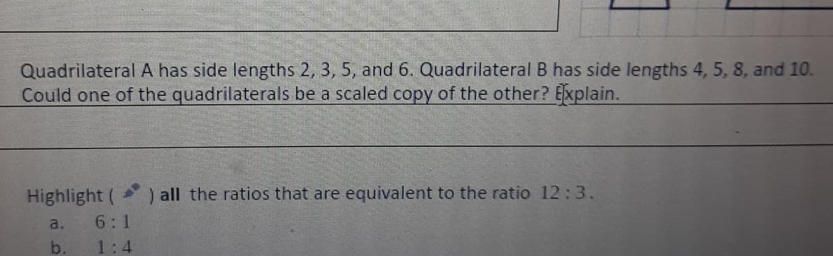 Quadrilateral A has side lengths 2, 3, 5, and 6. Quadrilateral B has side lengths 4, 5, 8, and 10.
Could one of the quadrilaterals be a scaled copy of the other? Explain.
Highlight (
) all the ratios that are equivalent to the ratio 12:3.
a.
6:1
b.
1:4
