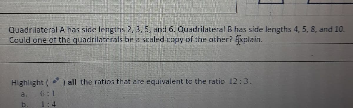 Quadrilateral A has side lengths 2, 3, 5, and 6. Quadrilateral B has side lengths 4, 5, 8, and 10.
Could one of the quadrilaterals be a scaled copy of the other? Explain.
Highlight (
) all the ratios that are equivalent to the ratio 12:3.
a.
6:1
b.
1:4
