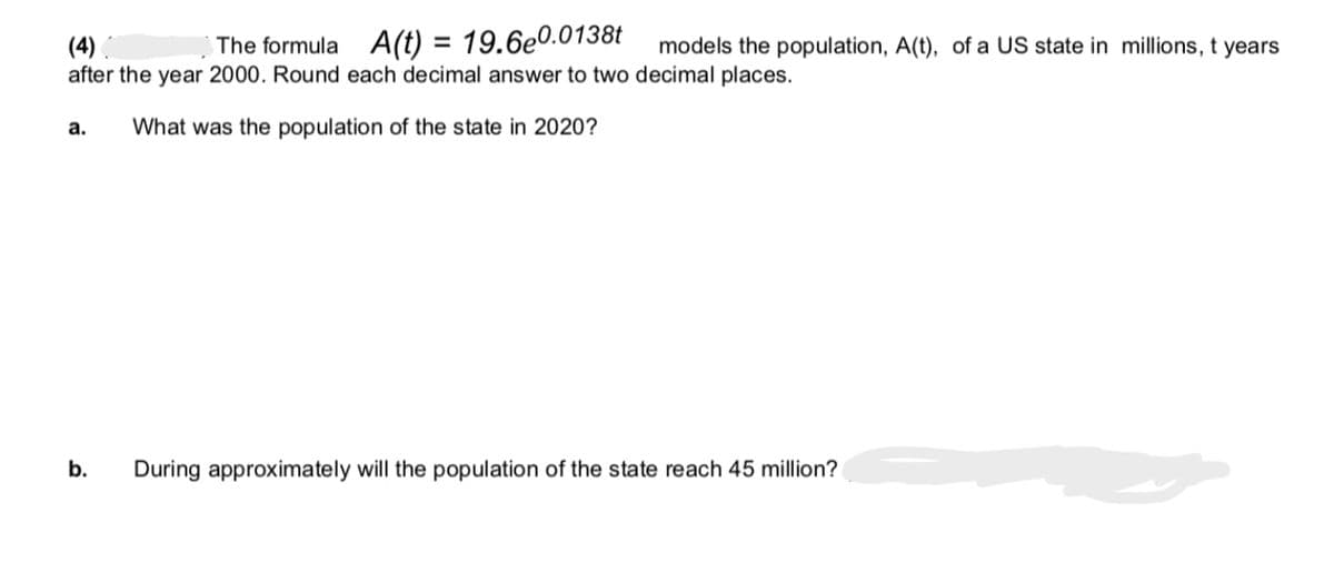 (4)
after the year 2000. Round each decimal answer to two decimal places.
What was the population of the state in 2020?
a.
The formula A(t) = 19.6e0.0138t models the population, A(t), of a US state in millions, t years
b.
During approximately will the population of the state reach 45 million?