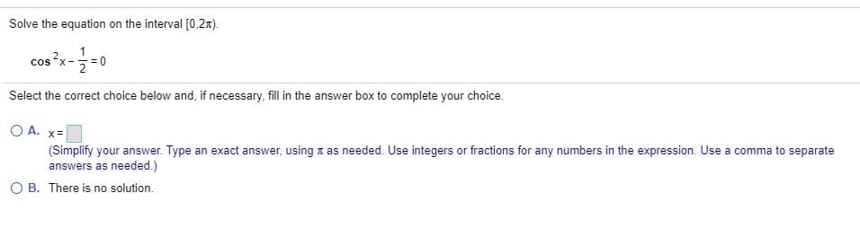 Solve the equation on the interval [0,2x).
cos ?x-
Select the correct choice below and, if necessary, fill in the answer box to complete your choice.
O A. x=
(Simplify your answer. Type an exact answer, using n as needed. Use integers or fractions for any numbers in the expression. Use a comma to separate
answers as needed.)
O B. There is no solution.
