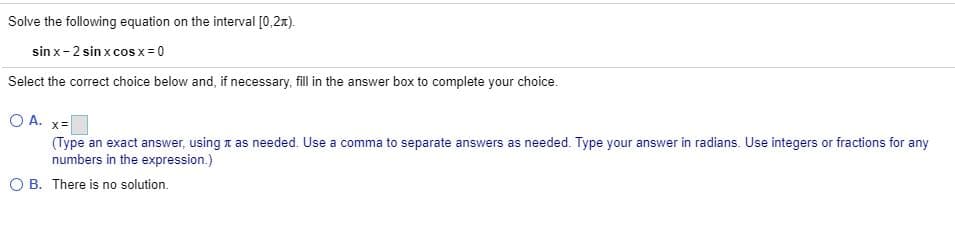 Solve the following equation on the interval [0,2x).
sin x-2 sin x cos x= 0
Select the correct choice below and, if necessary, fill in the answer box to complete your choice.
O A. x=
(Type an exact answer, using t as needed. Use a comma to separate answers as needed. Type your answer in radians. Use integers or fractions for any
numbers in the expression.)
O B. There is no solution.
