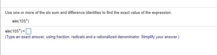 Use one or more of the six sum and difference identities to find the exact value of the expression.
sin(105°)
sin(105°) =O
(Type an exact answer, using fraction, radicals and a rationalized denominator. Simplify your answer.)
