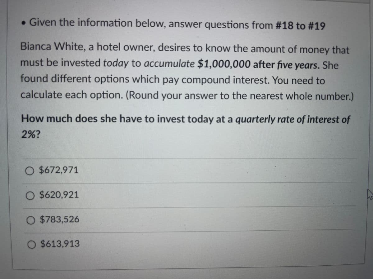 . Given the information below, answer questions from #18 to #19
Bianca White, a hotel owner, desires to know the amount of money that
must be invested today to accumulate $1,000,000 after five years. She
found different options which pay compound interest. You need to
calculate each option. (Round your answer to the nearest whole number.)
How much does she have to invest today at a quarterly rate of interest of
2%?
O $672,971
O$620,921
O $783,526
O $613,913