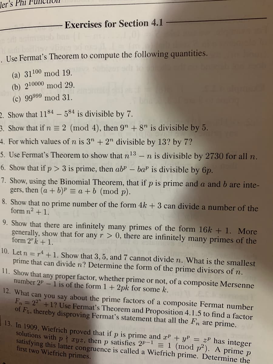 ler's Phi
Exercises for Section 4.1
. Use Fermat's Theorem to compute the following quantities.
(a) 31100 mod 19.
(b) 210000 mod 29.
(c) 99999 mod 31.
2. Show that 1184 – 584 is divisible by 7.
3. Show that if n = 2 (mod 4), then 9" + 8" is divisible by 5.
4. For which values of n is 3" + 2" divisible by 13? by 7?
5. Use Fermat's Theorem to show that n13
- n is divisible by 2730 for all n.
6. Show that if p > 3 is prime, then ab"
baP is divisible by 6p.
-
7. Show, using the Binomial Theorem, that if p is prime and a and b are inte-
gers, then (a + b)P = a + b (mod p).
8. Show that no prime number of the form 4k + 3 can divide a number of the
form n2 + 1.
9. Show that there are infinitely many primes of the form 16k + 1. More
generally, show that for any r > 0, there are infinitely many primes of the
form 2" k + 1.
10. Let n = r4 +1. Show that 3, 5, and 7 cannot divide n. What is the smallest
prime that can divide n? Determine the form of the prime divisors of n.
11. Show that any proper factor, whether prime or not, of a composite Mersenne
number 2P – 1 is of the form 1 + 2pk for some k.
12. What can you say about the prime factors of a composite Fermat number
Fn = 22" +1? Use Fermat's Theorem and Proposition 4.1.5 to find a factor
of F5, thereby disproving Fermat's statement that all the Fn are prime.
13. In 1909, Wiefrich proved that if p is prime and xP + yP = zP has integer
solutions withpł xyz, thenp satisfies 2P! = 1 (mod p²). A prime p
satisfying this latter congruence is called a Wiefrich prime. Determine the
first two Wiefrich primes.
