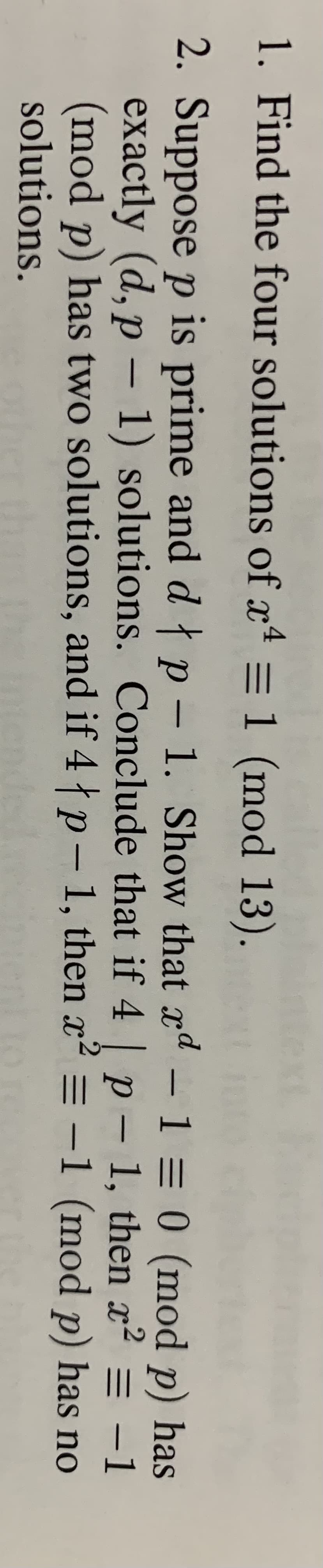 text
1. Find the four solutions of x4 = 1 (mod 13).
2. Suppose p is prime and dłp - 1. Show that xd
exactly (d, p – 1) solutions. Conclude that if 4 p – 1, then x²2 = -1
(mod p) has two solutions, and if 4 p- 1, then x
solutions.
- 1 = 0 (mod p) has
2 = -1 (mod p) has no
