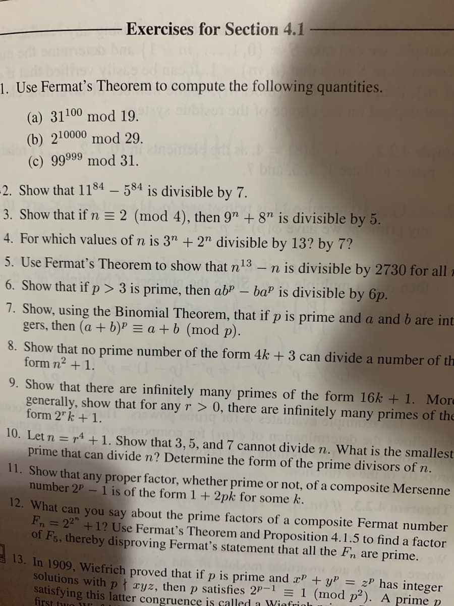 Exercises for Section 4.1
1. Use Fermat's Theorem to compute the following quantities.
(a) 31100 mod 19.
(b) 210000 mod 29.
(c) 99999 mod 31.
-2. Show that 1184 – 584 is divisible by 7.
3. Show that if n = 2 (mod 4), then 9" + 8" is divisible by 5.
4. For which values of n is 3" + 2" divisible by 13? by 7?
n is divisible by 2730 for all -
ba? is divisible by 6p.
5. Use Fermat's Theorem to show that n13
6. Show that if p> 3 is prime, then ab"
7. Show, using the Binomial Theorem, that if p is prime and a and b are int
gers,
then (a + b)P = a + b (mod p).
8. Show that no prime number of the form 4k + 3 can divide a number of th
form n2 + 1.
9. Show that there are infinitely many primes of the form 16k + 1. More
generally, show that for any r > 0, there are infinitely many primes of the
form 2" k + 1.
10. Let n = r4 +1. Show that 3, 5, and 7 cannot divide n. What is the smallest
prime that can divide n? Determine the form of the prime divisors of n.
11. Show that any proper factor, whether prime or not, of a composite Mersenne
number 2P – 1 is of the form 1 + 2pk for some k.
12. What can you say about the prime factors of a composite Fermat number
Fn = 22" +1? Use Fermat's Theorem and Proposition 4.1.5 to find a factor
of F5, thereby disproving Fermat's statement that all the Fn are prime.
13. In 1909, Wiefrich proved that if p is prime and xP + yP = zP has integer
solutions withpt ryz, then p satisfies 2P-1 = 1 (mod p²). A prime p
satisfying this latter congruence is called a Winfrinh
first two
