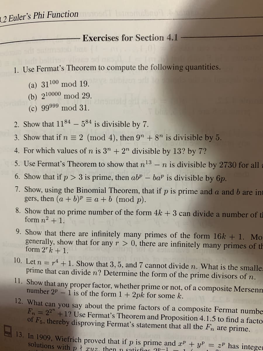 1.2 Euler's Phi Function
Exercises for Section 4.1
1. Use Fermat's Theorem to compute the following quantities.
(a) 31100 mod 19.
(b) 210000 mod 29.
(c) 99999 mod 31.
Tb
2. Show that 1184 – 584 is divisible by 7.
3. Show that ifn = 2 (mod 4), then 9" + 8" is divisible by 5.
4. For which values of n is 3" + 2" divisible by 13? by 7?
5. Use Fermat's Theorem to show that n
13
n is divisible by 2730 for all
baP is divisible by 6p.
6. Show that if p > 3 is prime, then ab"
7. Show, using the Binomial Theorem, that if p is prime and a and b are int
gers, then (a + b)P = a + b (mod p).
8. Show that no prime number of the form 4k + 3 can divide a number of th
form n2 + 1.
9. Show that there are infinitely many primes of the form 16k + 1. Mo
generally, show that for any r > 0, there are infinitely many primes of th
form 2" k + 1.
10. Let n = r4 +1. Show that 3, 5, and 7 cannot divide n. What is the smalle:
prime that can divide n? Determine the form of the prime divisors of n.
11. Show that any proper factor, whether prime or not, of a composite Mersenn
number 2P – 1 is of the form 1 + 2pk for some k.
12. What can you say about the prime factors of a composite Fermat numbe
Fn = 22" +1? Use Fermat's Theorem and Proposition 4.1.5 to find a facto
of F5, thereby disproving Fermat's statement that all the Fn are prime.
13. In 1909, Wiefrich proved that if p is prime and x? + y :
solutions with p ł ruz, then n satisfier ?P-1
zP has integer
