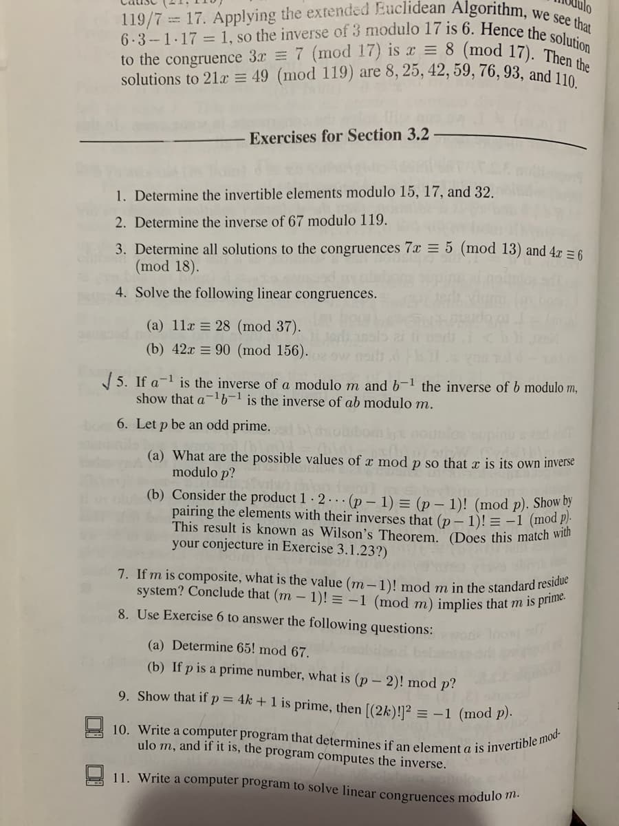 Julo
we see that
10. Write a computer program that determines if an element a is invertible mod-
to the congruence 3x = 7 (mod 17) is x = 8 (mod 17). Then the
7. If m is composite, what is the value (m – 1)! mod m in the standard residue
6.3-1.17 = 1, so the inverse of 3 modulo 17 is 6. Hence the solution
119/7= 17. Applying the extended Euclidean Algorithm.
solutions to 21x = 49 (mod 119) are 8, 25, 42, 59, 76, 93, and 110
Exercises for Section 3.2
1. Determine the invertible elements modulo 15, 17, and 32.
2. Determine the inverse of 67 modulo 119.
3. Determine all solutions to the congruences 7x = 5 (mod 13) and 4r =6
(mod 18).
4. Solve the following linear congruences.
(a) 11x = 28 (mod 37).
(b) 42x = 90 (mod 156).
J 5. If a-l is the inverse of a modulo m and b-1 the inverse of b modulo m,
show that a- is the inverse of ab modulo m.
6. Let p be an odd prime.
(a) What are the possible values of x mod p so that x is its own inverse
modulo p?
(b) Consider the product 1 · 2 . . (p – 1) = (p – 1)! (mod p). Show
pairing the elements with their inverses that (p – 1)! = -1 (mod P.
This result is known as Wilson's Theorem. (Does this match wiui
your conjecture in Exercise 3.1.23?)
system? Conclude that (m – 1)! = -1 (mod m) implies that m is pin
8. Use Exercise 6 to answer the following questions:
(a) Determine 65! mod 67.
(b) If p is a prime number, what is (p – 2)! mod p?
9. Show that if p = 4k + 1 is prime, then [(2k)!]² :
= -1 (mod p).
ulo m, and if it is, the program computes the inverse.
11. Write a computer program to solve linear congruences modulo t.
