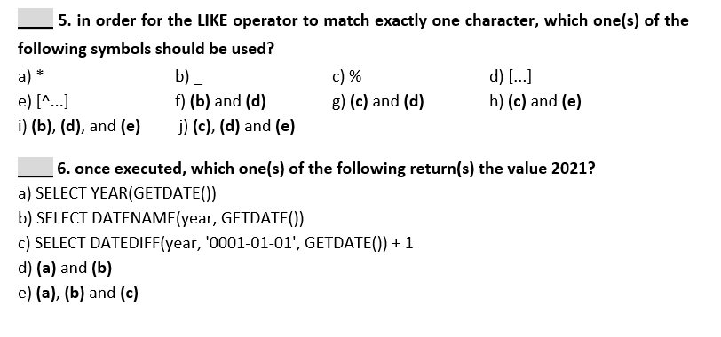 5. in order for the LIKE operator to match exactly one character, which one(s) of the
following symbols should be used?
c) %
g) (c) and (d)
a) *
b) _
d) [..]
e) [^...]
f) (b) and (d)
h) (c) and (e)
i) (b), (d), and (e)
j) (c), (d) and (e)
6. once executed, which one(s) of the following return(s) the value 2021?
a) SELECT YEAR(GETDATE())
b) SELECT DATENAME(year, GETDATE())
c) SELECT DATEDIFF(year, '0001-01-01', GETDATE()) + 1
d) (a) and (b)
e) (a), (b) and (c)
