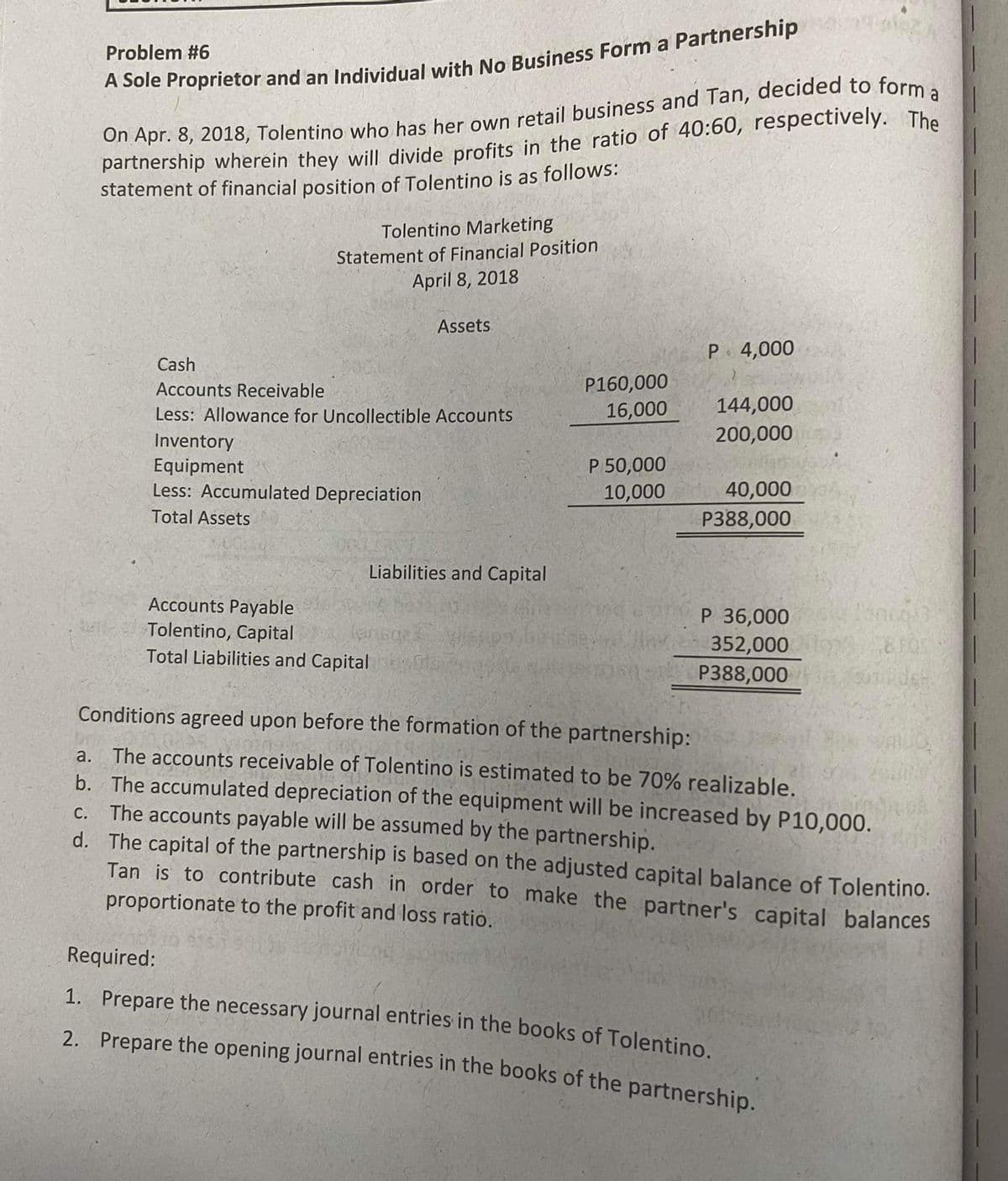 Problem #6
partnership wherein they will divide profits in the ratio of 40:60, respectively. The
statement of financial position of Tolentino is as follows:
Tolentino Marketing
Statement of Financial Position
April 8, 2018
Assets
P 4,000
Cash
P160,000
16,000
Accounts Receivable
144,000
Less: Allowance for Uncollectible Accounts
200,000
Inventory
Equipment
Less: Accumulated Depreciation
P 50,000
10,000
40,000
P388,000
Total Assets
Liabilities and Capital
Accounts Payable
Tolentino, Capital
Total Liabilities and Capital evae
P 36,000
352,000
P388,000
Conditions agreed upon before the formation of the partnership:
The accounts receivable of Tolentino is estimated to be 70% realizable.
b. The accumulated depreciation of the equipment will be increased by P10,000.
c. The accounts payable will be assumed by the partnership.
d. The capital of the partnership is based on the adjusted capital balance of Tolentino.
Tan is to contribute cash in order to make the partner's capital balances
proportionate to the profit and loss ratio.
а.
Required:
1. Prepare the necessary journal entries in the books of Tolentino.
2. Prepare the opening journal entries in the books of the partnership.
