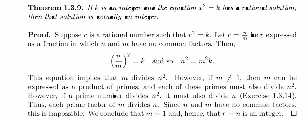 Theorem 1.3.9. If k is an integer and the equation x = k has a rational solution,
then that solution is actually an integer.
Proof. Suppose r is a ratiomal number such that r2 = k. Let r =
as a fraction in which n and m have no common factors. Then,
er expressed
2
n
k
and so n? = m²k.
m
This equationm implies that m divides n2. However, if m 7 1, then m can be
expressed as a product of primes, and each of these primes must also divide n2.
However, if a prime number divides n2, it must also divide n (Exercise 1.3.14).
Thus, each prime factor of m divides n. Since n and m have no common factors,
this is impossible. We conclude that m =
1 and, hence, that r = n is an integer.
