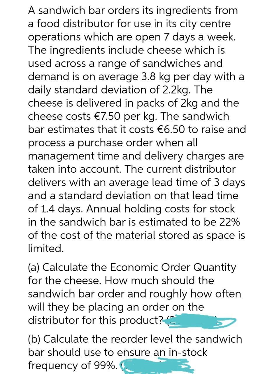 A sandwich bar orders its ingredients from
a food distributor for use in its city centre
operations which are open 7 days a week.
The ingredients include cheese which is
used across a range of sandwiches and
demand is on average 3.8 kg per day with a
daily standard deviation of 2.2kg. The
cheese is delivered in packs of 2kg and the
cheese costs €7.50 per kg. The sandwich
bar estimates that it costs €6.50 to raise and
process a purchase order when all
management time and delivery charges are
taken into account. The current distributor
delivers with an average lead time of 3 days
and a standard deviation on that lead time
of 1.4 days. Annual holding costs for stock
in the sandwich bar is estimated to be 22%
of the cost of the material stored as space is
limited.
(a) Calculate the Economic Order Quantity
for the cheese. How much should the
sandwich bar order and roughly how often
will they be placing an order on the
distributor for this product?(2
(b) Calculate the reorder level the sandwich
bar should use to ensure an in-stock
frequency of 99%.
