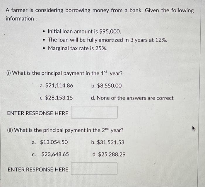 A farmer is considering borrowing money from a bank. Given the following
information:
Initial loan amount is $95,000.
• The loan will be fully amortized in 3 years at 12%.
• Marginal tax rate is 25%.
(i) What is the principal payment in the 1st year?
b. $8,550.00
d. None of the answers are correct
a. $21,114.86
c. $28,153.15
ENTER RESPONSE HERE:
(ii) What is the principal payment in the 2nd year?
a.
$13,054.50
b. $31,531.53
c. $23,648.65
d. $25,288.29
ENTER RESPONSE HERE: