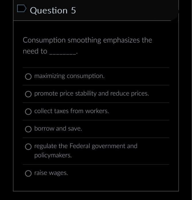 D Question 5
Consumption smoothing emphasizes the
need to
maximizing consumption.
O promote price stability and reduce prices.
collect taxes from workers.
borrow and save.
regulate the Federal government and
policymakers.
raise wages.