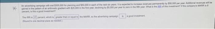 An advertising campaign will cost $305,000 for planning and $50,000 in each of the next six years. It is expected to increase revenues permanently by $50,000 per year. Additional revenues will be
gained in the pattern of an arithmetic gradient with $20,000 in the first year, declining by $5,000 per year to zero in the fifth year. What is the IRR of this investment? If the company's MARR is 8
percent, is this a good investment?
The IRR is (17 percent, which is greater than or equal to the MARR, so the advertising campaign is a good investment
(Round to one decimal place as needed.)