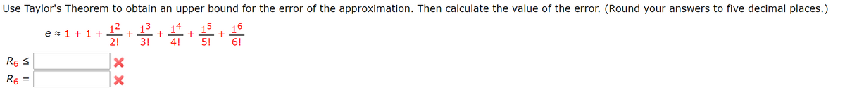 Use Taylor's Theorem to obtain an upper bound for the error of the approximation. Then calculate the value of the error. (Round your answers to five decimal places.)
12
e z 1 + 1 +
2!
13
+
+
3!
15
16
+
5!
6!
14
4!
R6 S
R6
