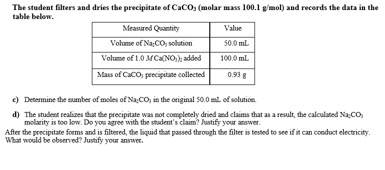 The student filters and dries the precipitate of CaCO3 (molar mass 100.1 g/mol) and records the data in the
table below.
Measured Quantity
Value
Volume of Na,CO; solution
50.0 mL
Volume of 1.0 M Ca(NO;), added
100.0 mL
Mass of CaCO; precipitate collected
0.93 g
c) Determine the number of moles of Na;CO; in the original 50.0 mL of solution.
d) The student realizes that the precipitate was not completely dried and claims that as a result, the calculated Na,CO;
molarity is too low. Do you agree with the student's claim? Justify your answer.
After the precipitate forms and is filtered, the liquid that passed through the filter is tested to see if it can conduct electricity.
What would be observed? Justify your answer.
